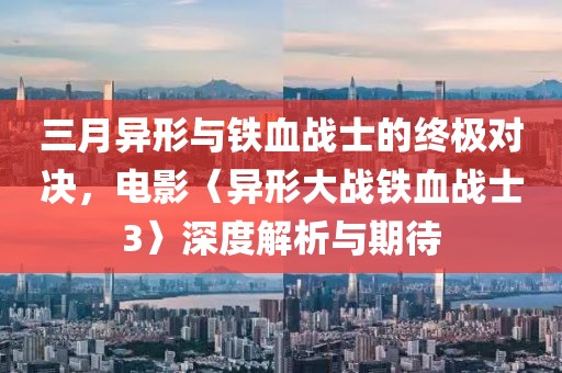 三月异形与铁血战士的终极对决，电影〈异形大战铁血战士3〉深度解析与期待