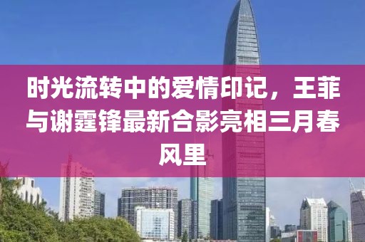 时光流转中的爱情印记，王菲与谢霆锋最新合影亮相三月春风里