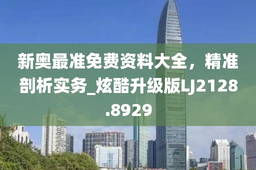 新奥最准免费资料大全，精准剖析实务_炫酷升级版LJ2128.8929