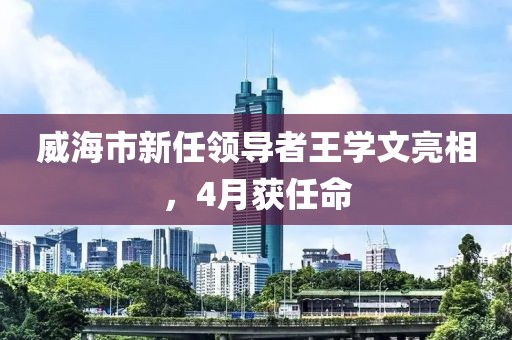 威海市新任领导者王学文亮相，4月获任命