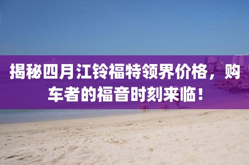 揭秘四月江铃福特领界价格，购车者的福音时刻来临！