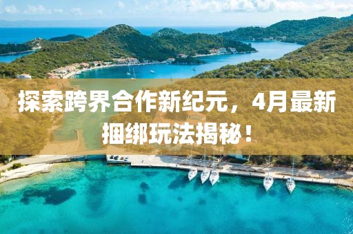 探索跨界合作新纪元，4月最新捆绑玩法揭秘！