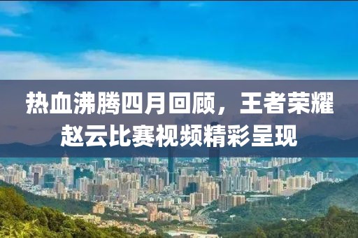 热血沸腾四月回顾，王者荣耀赵云比赛视频精彩呈现