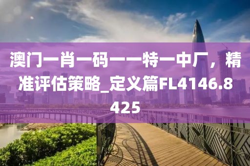 澳门一肖一码一一特一中厂，精准评估策略_定义篇FL4146.8425