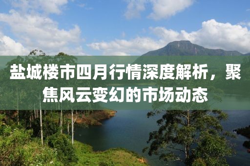 盐城楼市四月行情深度解析，聚焦风云变幻的市场动态