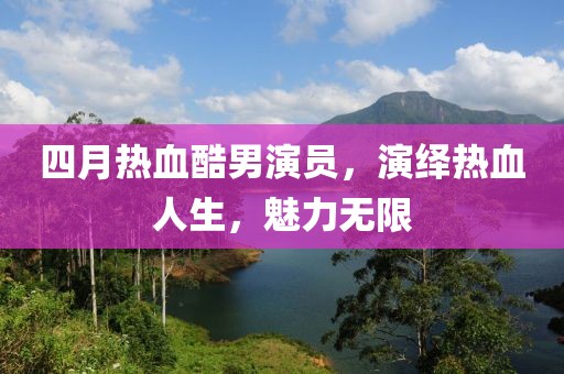 四月热血酷男演员，演绎热血人生，魅力无限