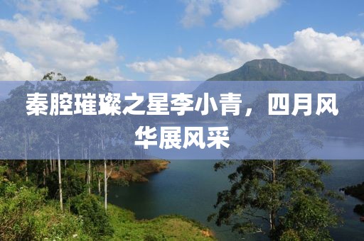 秦腔璀璨之星李小青，四月风华展风采