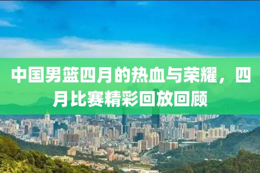 中国男篮四月的热血与荣耀，四月比赛精彩回放回顾