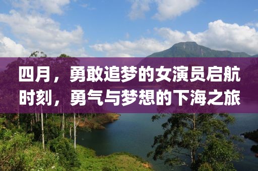 四月，勇敢追梦的女演员启航时刻，勇气与梦想的下海之旅