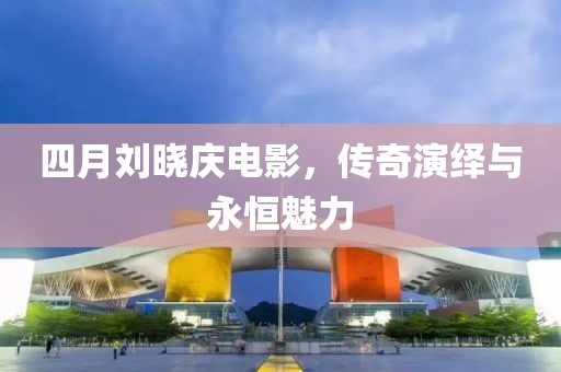 四月刘晓庆电影，传奇演绎与永恒魅力