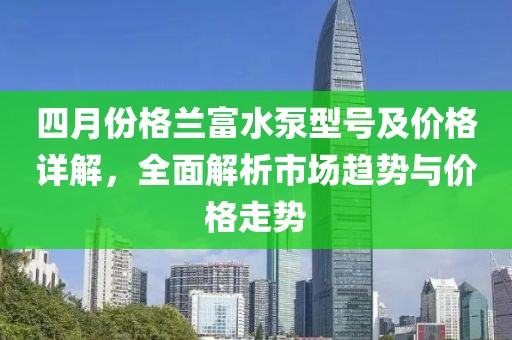 四月份格兰富水泵型号及价格详解，全面解析市场趋势与价格走势