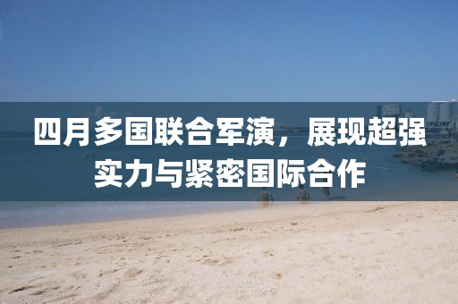 四月多国联合军演，展现超强实力与紧密国际合作