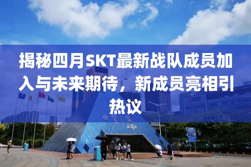 揭秘四月SKT最新战队成员加入与未来期待，新成员亮相引热议