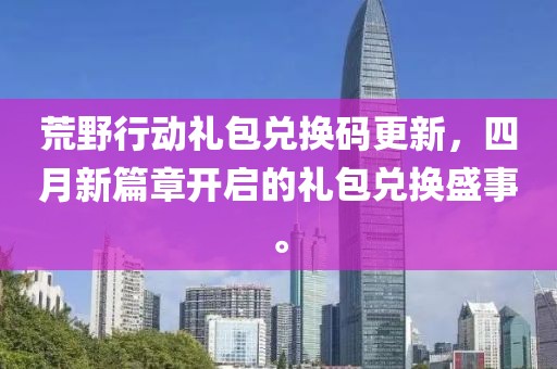 荒野行动礼包兑换码更新，四月新篇章开启的礼包兑换盛事。