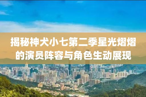 揭秘神犬小七第二季星光熠熠的演员阵容与角色生动展现