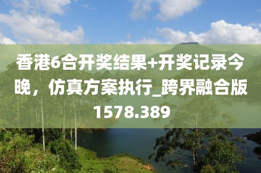 香港6合开奖结果+开奖记录今晚，仿真方案执行_跨界融合版1578.389