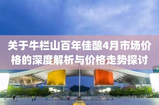 关于牛栏山百年佳酿4月市场价格的深度解析与价格走势探讨