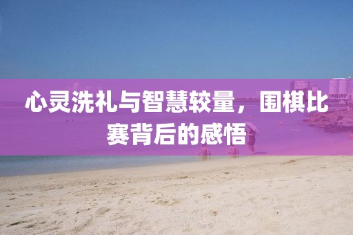 心灵洗礼与智慧较量，围棋比赛背后的感悟