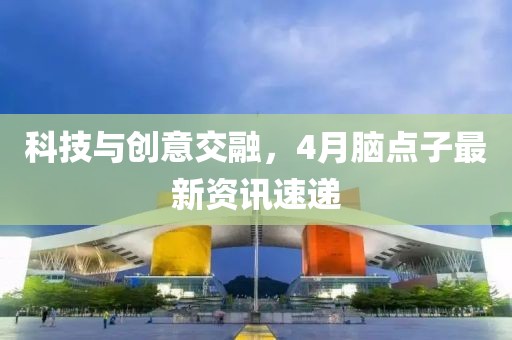 科技与创意交融，4月脑点子最新资讯速递