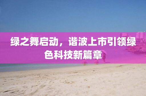 绿之舞启动，谐波上市引领绿色科技新篇章