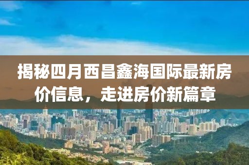 揭秘四月西昌鑫海国际最新房价信息，走进房价新篇章