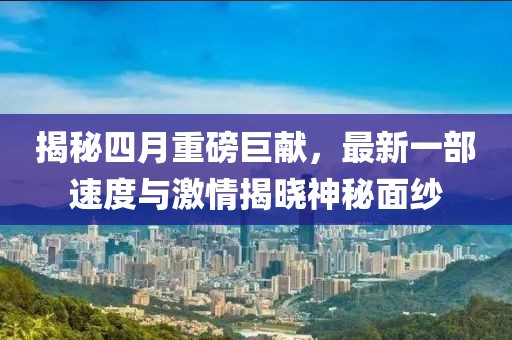揭秘四月重磅巨献，最新一部速度与激情揭晓神秘面纱