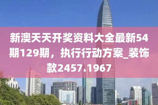 新澳天天开奖资料大全最新54期129期，执行行动方案_装饰款2457.1967