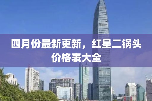 四月份最新更新，红星二锅头价格表大全