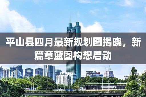 平山县四月最新规划图揭晓，新篇章蓝图构想启动
