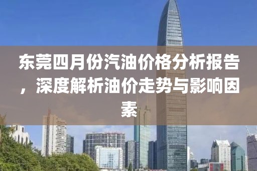 东莞四月份汽油价格分析报告，深度解析油价走势与影响因素