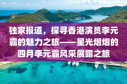 独家报道，探寻香港演员李元霸的魅力之旅——星光熠熠的四月李元霸风采展露之旅