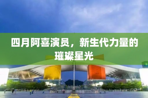 四月阿喜演员，新生代力量的璀璨星光