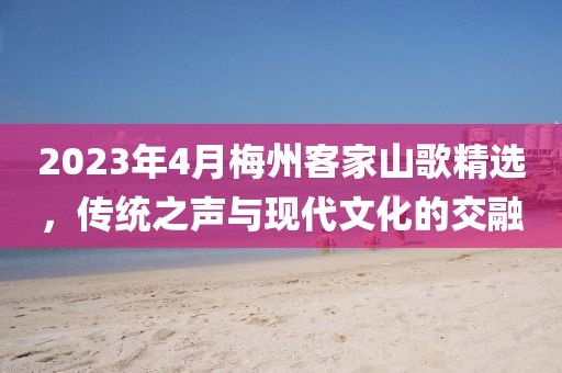 2023年4月梅州客家山歌精选，传统之声与现代文化的交融