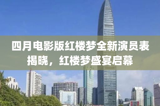 四月电影版红楼梦全新演员表揭晓，红楼梦盛宴启幕