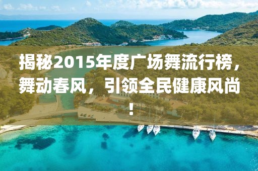揭秘2015年度广场舞流行榜，舞动春风，引领全民健康风尚！