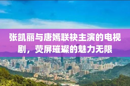 张凯丽与唐嫣联袂主演的电视剧，荧屏璀璨的魅力无限