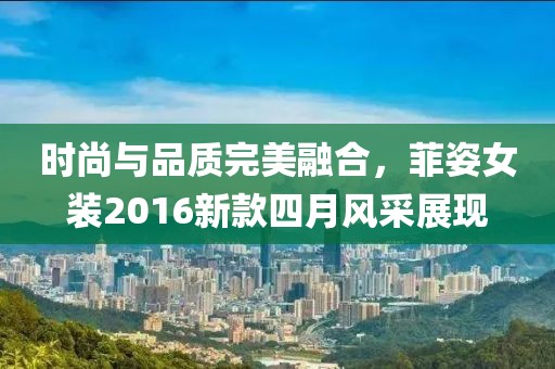 时尚与品质完美融合，菲姿女装2016新款四月风采展现