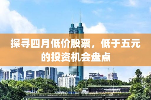 探寻四月低价股票，低于五元的投资机会盘点