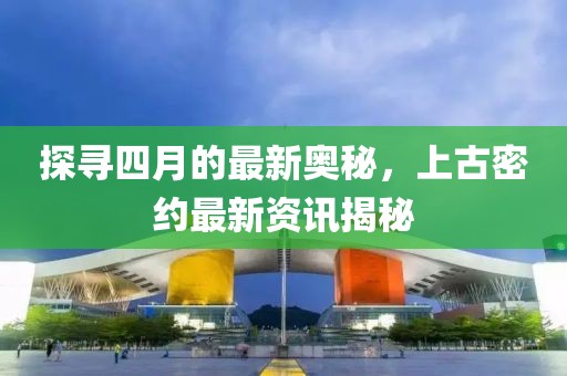 探寻四月的最新奥秘，上古密约最新资讯揭秘