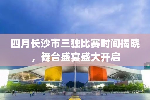 四月长沙市三独比赛时间揭晓，舞台盛宴盛大开启