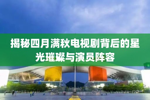 揭秘四月满秋电视剧背后的星光璀璨与演员阵容