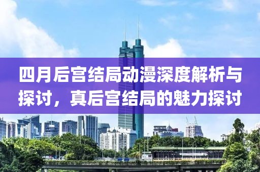 四月后宫结局动漫深度解析与探讨，真后宫结局的魅力探讨
