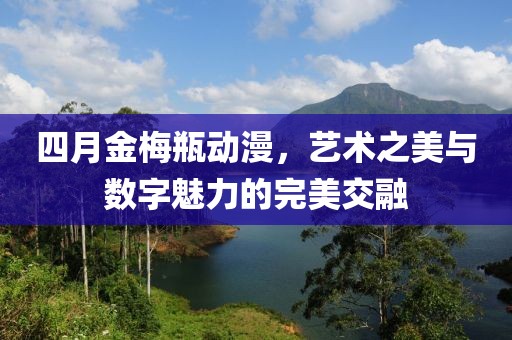 四月金梅瓶动漫，艺术之美与数字魅力的完美交融