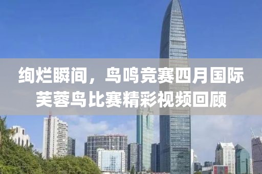 绚烂瞬间，鸟鸣竞赛四月国际芙蓉鸟比赛精彩视频回顾