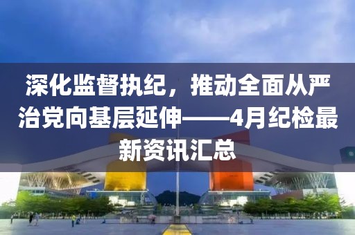 深化监督执纪，推动全面从严治党向基层延伸——4月纪检最新资讯汇总