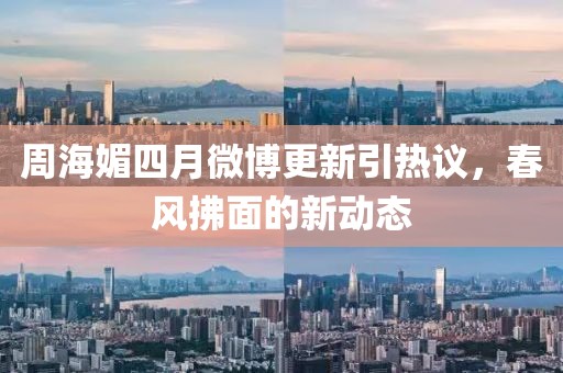 周海媚四月微博更新引热议，春风拂面的新动态