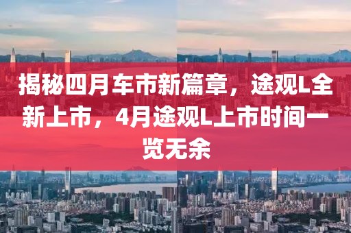 揭秘四月车市新篇章，途观L全新上市，4月途观L上市时间一览无余
