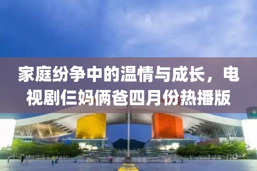 家庭纷争中的温情与成长，电视剧仨妈俩爸四月份热播版