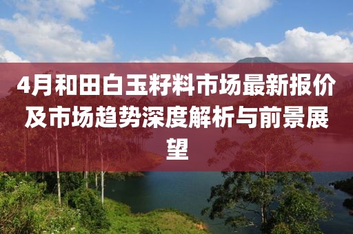 4月和田白玉籽料市场最新报价及市场趋势深度解析与前景展望