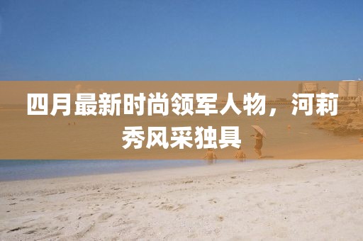 四月最新时尚领军人物，河莉秀风采独具